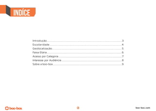 Introdução.....................................................................................3
Escolaridade.................................................................................4
Geolocalização..................................................................................5
Faixa Etária...................................................................................................6
Acesso por Categoria....................................................................................7
Interesse por Audiência................................................................................8
Sobre a boo-box...........................................................................................9




                                                       2                                                           boo-box.com
 