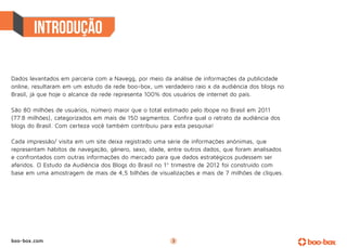 Dados levantados em parceria com a Navegg, por meio da análise de informações da publicidade
online, resultaram em um estudo da rede boo-box, um verdadeiro raio x da audiência dos blogs no
Brasil, já que hoje o alcance da rede representa 100% dos usuários de internet do país.

São 80 milhões de usuários, número maior que o total estimado pelo Ibope no Brasil em 2011
(77.8 milhões), categorizados em mais de 150 segmentos. Confira qual o retrato da audiência dos
blogs do Brasil. Com certeza você também contribuiu para esta pesquisa!

Cada impressão/ visita em um site deixa registrado uma série de informações anônimas, que
representam hábitos de navegação, gênero, sexo, idade, entre outros dados, que foram analisados
e confrontados com outras informações do mercado para que dados estratégicos pudessem ser
aferidos. O Estudo da Audiência dos Blogs do Brasil no 1º trimestre de 2012 foi construído com
base em uma amostragem de mais de 4,5 bilhões de visualizações e mais de 7 milhões de cliques.




boo-box.com                                             3
 