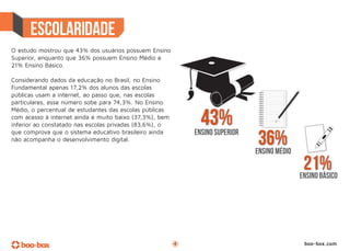 O estudo mostrou que 43% dos usuários possuem Ensino
Superior, enquanto que 36% possuem Ensino Médio e
21% Ensino Básico.

Considerando dados da educação no Brasil, no Ensino
Fundamental apenas 17,2% dos alunos das escolas
públicas usam a internet, ao passo que, nas escolas
particulares, esse número sobe para 74,3%. No Ensino
Médio, o percentual de estudantes das escolas públicas
com acesso à internet ainda é muito baixo (37,3%), bem
inferior ao constatado nas escolas privadas (83,6%), o
que comprova que o sistema educativo brasileiro ainda
não acompanha o desenvolvimento digital.
                                                             ensino médio

                                                                            ensino básico




                                                         4                   boo-box.com
 