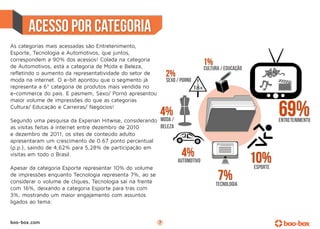 acesso por categoria
As categorias mais acessadas são Entretenimento,
Esporte, Tecnologia e Automotivos, que juntos,
correspondem a 90% dos acessos! Colada na categoria
de Automotivos, está a categoria de Moda e Beleza,
refletindo o aumento da representatividade do setor de
moda na internet. O e-bit apontou que o segmento já
representa a 6ª categoria de produtos mais vendida no
e-commerce do país. E pasmem, Sexo/ Pornô apresentou
maior volume de impressões do que as categorias
Cultura/ Educação e Carreiras/ Negócios!

Segundo uma pesquisa da Experian Hitwise, considerando
as visitas feitas à internet entre dezembro de 2010
e dezembro de 2011, os sites de conteúdo adulto
apresentaram um crescimento de 0.67 ponto percentual
(p.p.), saindo de 4,62% para 5,28% de participação em
visitas em todo o Brasil.

Apesar da categoria Esporte representar 10% do volume
de impressões enquanto Tecnologia representa 7%, ao se
considerar o volume de cliques, Tecnologia sai na frente
com 16%, deixando a categoria Esporte para trás com
3%, mostrando um maior engajamento com assuntos
ligados ao tema.


boo-box.com                                                7
 