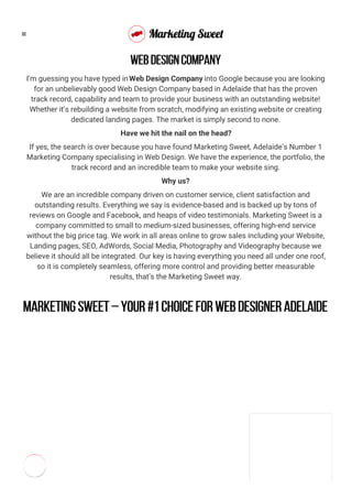 I’m guessing you have typed inWeb Design Company into Google because you are looking
for an unbelievably good Web Design Company based in Adelaide that has the proven
track record, capability and team to provide your business with an outstanding website!
Whether it’s rebuilding a website from scratch, modifying an existing website or creating
dedicated landing pages. The market is simply second to none.
Have we hit the nail on the head?
If yes, the search is over because you have found Marketing Sweet, Adelaide’s Number 1
Marketing Company specialising in Web Design. We have the experience, the portfolio, the
track record and an incredible team to make your website sing.
Why us?
We are an incredible company driven on customer service, client satisfaction and
outstanding results. Everything we say is evidence-based and is backed up by tons of
reviews on Google and Facebook, and heaps of video testimonials. Marketing Sweet is a
company committed to small to medium-sized businesses, offering high-end service
without the big price tag. We work in all areas online to grow sales including your Website,
Landing pages, SEO, AdWords, Social Media, Photography and Videography because we
believe it should all be integrated. Our key is having everything you need all under one roof,
so it is completely seamless, offering more control and providing better measurable
results, that’s the Marketing Sweet way.
Marketing Sweet – your #1 choice for web designer Adelaide
WEB DESIGN COMPANY

 