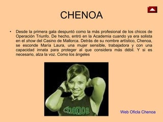 CHENOA Desde la primera gala despuntó como la más profesional de los chicos de Operación Triunfo. De hecho, entró en la Academia cuando ya era solista en el  show  del Casino de Mallorca. Detrás de su nombre artístico, Chenoa, se esconde María Laura, una mujer sensible, trabajadora y con una capacidad innata para proteger al que considera más débil. Y si es necesario, alza la voz. Como los ángeles  Web Oficla Chenoa 