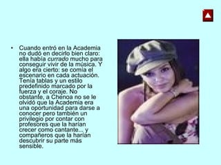 Cuando entró en la Academia no dudó en decirlo bien claro: ella había  currado  mucho para conseguir vivir de la música. Y algo era cierto: se comía el escenario en cada actuación. Tenía tablas y un estilo predefinido marcado por la fuerza y el coraje. No obstante, a Chenoa no se le olvidó que la Academia era una oportunidad para darse a conocer pero también un privilegio por contar con profesores que la harían crecer como cantante... y compañeros que la harían descubrir su parte más sensible. 