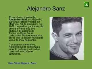 Alejandro Sanz El nombre completo de  Alejandro Sanz  es Alejandro Sánchez Pizarro y nació en Madrid el 18 de diciembre de 1968, de padres gaditanos, de donde le viene ese aire andaluz. El padrino de Alejandro Sanz fue el compositor Manuel Alejandro, por lo que la pasión musical le viene de muy pequeñito. Con apenas siete años, Alejandro Sanz comienza a tocar la guitarra y a los diez compone sus propias canciones. Web Oficial Alejandro Sanz 