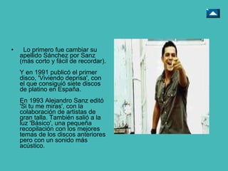 Lo primero fue cambiar su apellido Sánchez por Sanz (más corto y fácil de recordar). Y en 1991 publicó el primer disco, 'Viviendo deprisa', con el que consiguió siete discos de platino en España. En 1993 Alejandro Sanz editó 'Si tu me miras', con la colaboración de artistas de gran talla. También salió a la luz 'Básico', una pequeña recopilación con los mejores temas de los discos anteriores pero con un sonido más acústico. 