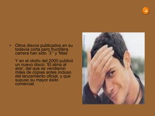 Otros discos publicados en su todavía corta pero fructífera carrera han sido ´3´' y 'Mas' Y en el otoño del 2000 publicó un nuevo disco: 'El alma al aire', del que se vendieron miles de copias antes incluso del lanzamiento oficial, y que supuso su mayor éxito comercial. 