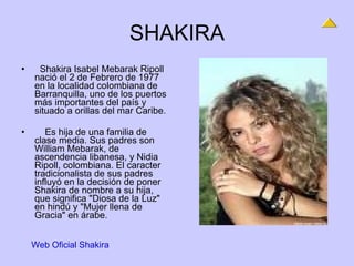 SHAKIRA    Shakira Isabel Mebarak Ripoll nació el 2 de Febrero de 1977 en la localidad colombiana de Barranquilla, uno de los puertos más importantes del país y situado a orillas del mar Caribe.      Es hija de una familia de clase media. Sus padres son William Mebarak, de ascendencia libanesa, y Nidia Ripoll, colombiana. El caracter tradicionalista de sus padres influyó en la decisión de poner Shakira de nombre a su hija, que significa "Diosa de la Luz" en hindú y "Mujer llena de Gracia" en árabe.     Web Oficial Shakira 