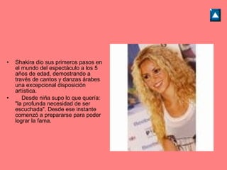 Shakira dio sus primeros pasos en el mundo del espectáculo a los 5 años de edad, demostrando a través de cantos y danzas árabes una excepcional disposición artística.      Desde niña supo lo que quería: "la profunda necesidad de ser escuchada". Desde ese instante comenzó a prepararse para poder lograr la fama. 