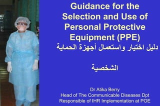 Guidance for the
Selection and Use of
Personal Protective
Equipment (PPE)
ΔϳΎϣΣϟ΍ΓίϬΟ΃ϝΎϣόΗγ΍ϭέΎϳΗΧ΍ϝϳϟΩ
ΔϳλΧηϟ΍
Dr Atika Berry
Head of The Communicable Diseases Dpt
Responsible of IHR Implementation at POE
 