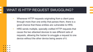 WHAT IS HTTP REQUEST SMUGGLING?
▪ Whenever HTTP requests originating from a client pass
through more than one entity that parses them, there is a
good chance that these entities are vulnerable to HRS.
▪ HRS sends multiple, specially crafted HTTP requests that
cause the two attacked devices to see different sets of
requests, allowing the hacker to smuggle a request to one
device without the other device being aware of it.
1
 