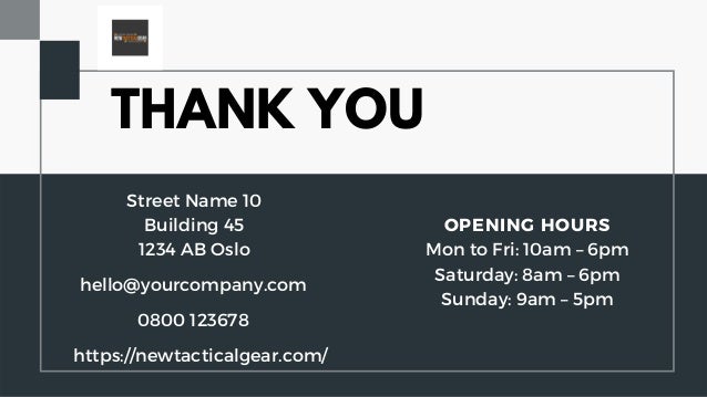 THANK YOU
hello@yourcompany.com
Street Name 10
Building 45
1234 AB Oslo
OPENING HOURS
Mon to Fri: 10am – 6pm
Saturday: 8am – 6pm
Sunday: 9am – 5pm


0800 123678
https://newtacticalgear.com/
 