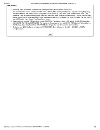 6/11/2014 https://nget.irctc.co.in/eticketing/printTicket.jsf?pnr=2622184524^B^12-Jun-2014^0 
IMPORTANT : 
For details, rules and terms & conditions of E-Ticketing services, please visit w w w .irctc.co.in. 
The accommodation booked is not transferable and is valid only if the ID card printed above is presented during the journey. 
The ERS/VRM along w ith printed ID proof in original w ould be verified by TTE w ith the name and PNR on the chart. If the 
passenger fail to produce/display ERS/VRM due to any eventuality (loss, damaged mobile/laptop etc.) but has the prescribed 
original proof of identity, a penalty of Rs.50/- per ticket as applicable to such cases w ill be levied. The ticket checking staff On 
board/Off board w ill give Excess Fare Ticket for the same. 
Obtain certificate from the TTE /Conductor in case of PARTIALLY w aitlisted e-ticket, LESS NO. OF PASSENGERS travelled, 
A.C.FAILURE, TRAVEL IN LOWER CLASS. This original certificate must be sent to GGM (IT), IRCTC, Internet Ticketing Centre, 
IRCA Building, State Entry Road, New Delhi-110055 after filing on-line refund request for claiming refund. 
Contact us on: - 24*7 Hrs Customer Support at 011-39340000 , Chennai Customer Care 044 – 25300000 or Mail To: 
care@irctc.co.in. 
Print 
https://nget.irctc.co.in/eticketing/printTicket.jsf?pnr=2622184524^B^12-Jun-2014^0 2/2 
