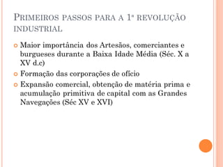 PRIMEIROS PASSOS PARA A 1ª REVOLUÇÃO
INDUSTRIAL
 Maior importância dos Artesãos, comerciantes e
burgueses durante a Baixa Idade Média (Séc. X a
XV d.c)
 Formação das corporações de ofício
 Expansão comercial, obtenção de matéria prima e
acumulação primitiva de capital com as Grandes
Navegações (Séc XV e XVI)
 