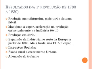 RESULTADOS (NA 1ª REVOLUÇÃO DE 1780
A 1830)
 Produção manufatureira, mais tarde sistema
fabril.
 Maquinas a vapor, aceleração na produção
(principalmente na indústria têxtil)
 Produção em série.
 Expansão da Indústria no resto da Europa a
partir de 1830. Mais tarde, nos EUA e Japão .
 Impactos Sociais:
 Êxodo rural e crescimento Urbano
 Alienação do trabalho
 