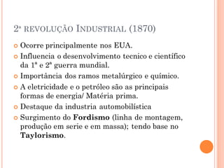 2ª REVOLUÇÃO INDUSTRIAL (1870)
 Ocorre principalmente nos EUA.
 Influencia o desenvolvimento tecnico e científico
da 1ª e 2ª guerra mundial.
 Importância dos ramos metalúrgico e químico.
 A eletricidade e o petróleo são as principais
formas de energia/ Matéria prima.
 Destaque da industria automobilística
 Surgimento do Fordismo (linha de montagem,
produção em serie e em massa); tendo base no
Taylorismo.
 