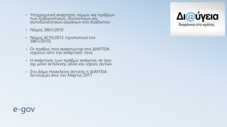 e-gov
• Υποχρεωτική ανάρτηση νόμων και πράξεων
των κυβερνητικών, διοικητικών και
αυτοδιοικητικών οργάνων στο διαδίκτυο
• Νόμος 3861/2010
• Νόμος 4210/2013 (τροποποιείτον
3861/2010)
• Οι πράξεις που αναρτώνται στο ΔΙΑΥΓΕΙΑ
ισχύουν απο την ανάρτησή τους
• Η ανάρτηση των πράξων ανάγεται σε όρο
όχι μόνο εκτέλεσης αλλά και ισχύος αυτών
• Στο Δήμο Ηρακλείου Αττικής η ΔΙΑΥΓΕΙΑ
λειτουργεί απο τον Μάρτιο 2011
 