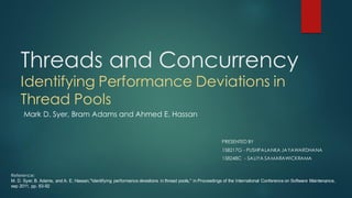 Threads and Concurrency
Identifying Performance Deviations in
Thread Pools
PRESENTED BY
158217G - PUSHPALANKA JAYAWARDHANA
158248C - SALIYA SAMARAWICKRAMA
Mark D. Syer, Bram Adams and Ahmed E. Hassan
Reference:
M. D. Syer, B. Adams, and A. E. Hassan,"Identifying performance deviations in thread pools," in Proceedings of the International Conference on Software Maintenance,
sep 2011, pp. 83-92
 
