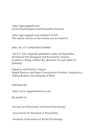 http://spp.sagepub.com/
Social Psychological and Personality Science
http://spp.sagepub.com/content/5/4/430
The online version of this article can be found at:
DOI: 10.1177/1948550613504968
2014 5: 430 originally published online 26 September
2013Social Psychological and Personality Science
Cynthia S. Wang, Gillian Ku, Kenneth Tai and Adam D.
Galinsky
Negative and Positive Targets
Stupid Doctors and Smart Construction Workers: Perspective-
Taking Reduces Stereotyping of Both
Published by:
http://www.sagepublications.com
On behalf of:
Society for Personality and Social Psychology
Association for Research in Personality
European Association of Social Psychology
 