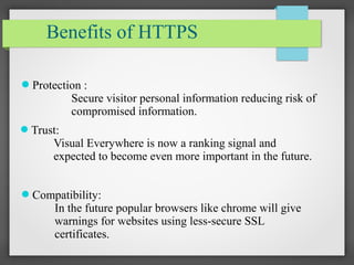 Benefits of HTTPS
Protection :
Secure visitor personal information reducing risk of
compromised information.
Trust:
Visual Everywhere is now a ranking signal and
expected to become even more important in the future.
Compatibility:
In the future popular browsers like chrome will give
warnings for websites using less-secure SSL
certificates.
 