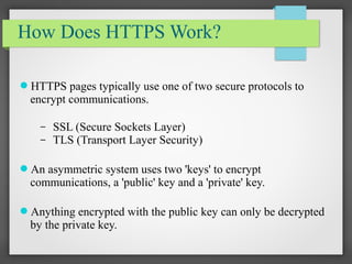 How Does HTTPS Work?
HTTPS pages typically use one of two secure protocols to
encrypt communications.
– SSL (Secure Sockets Layer)
– TLS (Transport Layer Security)
An asymmetric system uses two 'keys' to encrypt
communications, a 'public' key and a 'private' key.
Anything encrypted with the public key can only be decrypted
by the private key.
 