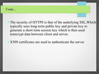 ● The security of HTTPS is that of the underlying SSL,Which
typically uses long-term public key and private key to
generate a short term session key which is then used
toencrypt data between client and server.
● X509 certificates are used to authenticate the server.
Conti...Conti...
 
