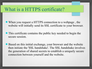 What is a HTTPS certificate?
When you request a HTTPS connection to a webpage , the
website will initially send its SSL certificate to your browser.
This certificate contains the public key needed to begin the
secure session.
Based on this initial exchange, your browser and the website
then initiate the 'SSL handshake'. The SSL handshake involves
the generation of shared secrets to establish a uniquely secure
connection between yourself and the website.
 