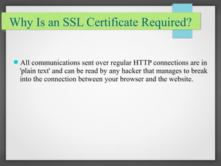 Why Is an SSL Certificate Required?
All communications sent over regular HTTP connections are in
'plain text' and can be read by any hacker that manages to break
into the connection between your browser and the website.
 