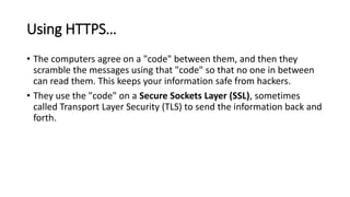 Using HTTPS…
• The computers agree on a "code" between them, and then they
scramble the messages using that "code" so that no one in between
can read them. This keeps your information safe from hackers.
• They use the "code" on a Secure Sockets Layer (SSL), sometimes
called Transport Layer Security (TLS) to send the information back and
forth.
 
