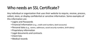 Any individual or organization that uses their website to require, receive, process,
collect, store, or display confidential or sensitive information. Some examples of
this information are:
• Logins and Passwords
• Financial Information (e.g., credit card numbers, bank accounts)
• Personal data (e.g., names, addresses, social security numbers, birth dates)
• Proprietary information
• Legal documents and contracts
• Client lists
• Medical records
Who needs an SSL Certificate?
 