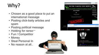 Why?
• Chosen as a good place to put an
international message
• Posting click-baity articles and
spam
• Posting political message
• Holding for ransom
• Fun / Competition
• Money
• Steal Personal Info
• No reason at all..
 