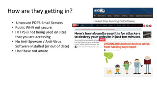 How are they getting in?
• Unsecure POP3 Email Servers
• Public Wi-Fi not secure
• HTTPS is not being used on sites
that you are accessing
• No Anti-Spyware / Anti-Virus
Software installed (or out of date)
• User base not aware
 
