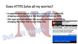 Does HTTPS Solve all my worries?
• A sophisticated type of man-in-the-middle attack called SSL
stripping was presented at the Blackhat Conference 2009.
• This type of attack defeats the security provided by HTTPS by
changing the https: link into an http: link.
 