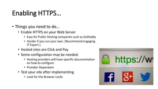 Enabling HTTPS…
• Things you need to do…
• Enable HTTPS on your Web Server
• Easy for Public Hosting companies such as GoDaddy
• Harder if you run your own. (Recommend engaging
IT Expert.)
• Hosted sites are Click and Pay.
• Some configuration may be needed.
• Hosting providers will have specific documentation
on how to configure.
• Provider Dependant
• Test your site after implementing
• Look for the Browser Locks
 