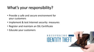 What’s your responsibility?
• Provide a safe and secure environment for
your customers
• Implement & test Internet security measures
• Register and maintain an SSL Certificate
• Educate your customers
 
