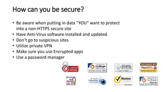 How can you be secure?
• Be aware when putting in data “YOU” want to protect
into a non-HTTPS secure site
• Have Anti-Virus software installed and updated
• Don’t go to suspicious sites
• Utilize private VPN
• Make sure you use Encrypted apps
• Use a password manager
 