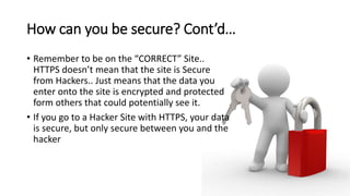 How can you be secure? Cont’d…
• Remember to be on the “CORRECT” Site..
HTTPS doesn’t mean that the site is Secure
from Hackers.. Just means that the data you
enter onto the site is encrypted and protected
form others that could potentially see it.
• If you go to a Hacker Site with HTTPS, your data
is secure, but only secure between you and the
hacker
 