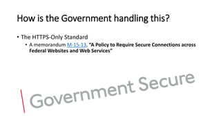How is the Government handling this?
• The HTTPS-Only Standard
• A memorandum M-15-13, “A Policy to Require Secure Connections across
Federal Websites and Web Services”
 