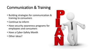 Communication & Training
• Building strategies for communication &
training to consumers
• Continue to inform
• Have security awareness programs for
employees and consumers
• Have a Cyber-Safety Month
• Other ideas?
 