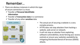 • There are obvious instances in which this type
of secure connection is a must.
 Transfer of Personal Identifiable
Information
 Transfer of transaction data in e-commerce
 Transfer of any other sensitive data
• The actual act of securing a website is a very
complex process.
• HTTPS does not stop attackers from hacking a
website, web server or network.
• It will not stop an attacker from exploiting
software vulnerabilities, brute forcing your access
controls or ensure your websites availability by
mitigating Distributed Denial of Services (DDOS)
attacks.
Remember…
 
