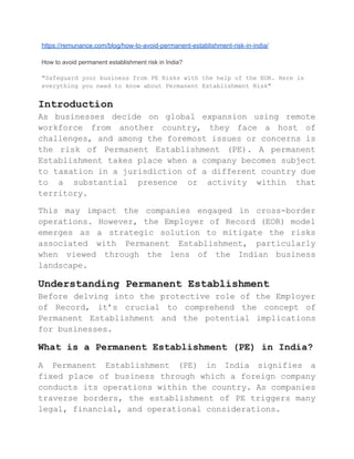 https://remunance.com/blog/how-to-avoid-permanent-establishment-risk-in-india/
How to avoid permanent establishment risk in India?
"Safeguard your business from PE Risks with the help of the EOR. Here is
everything you need to know about Permanent Establishment Risk"
Introduction
As businesses decide on global expansion using remote
workforce from another country, they face a host of
challenges, and among the foremost issues or concerns is
the risk of Permanent Establishment (PE). A permanent
Establishment takes place when a company becomes subject
to taxation in a jurisdiction of a different country due
to a substantial presence or activity within that
territory.
This may impact the companies engaged in cross-border
operations. However, the Employer of Record (EOR) model
emerges as a strategic solution to mitigate the risks
associated with Permanent Establishment, particularly
when viewed through the lens of the Indian business
landscape.
Understanding Permanent Establishment
Before delving into the protective role of the Employer
of Record, it’s crucial to comprehend the concept of
Permanent Establishment and the potential implications
for businesses.
What is a Permanent Establishment (PE) in India?
A Permanent Establishment (PE) in India signifies a
fixed place of business through which a foreign company
conducts its operations within the country. As companies
traverse borders, the establishment of PE triggers many
legal, financial, and operational considerations.
 