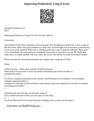 Improving Productivity Using It Essay
Essential IT Skils level 2
IPU2
Improving Productivity Using IT Level 2 (Credit value 4)
Assessment
You should use this file to complete your Assessment. The first thing you need to do is save a copy of
this document, either onto your computer or a disk Then work through your Assessment, remembering
to save your work regularly When you ve finished, print out a copy to keep for reference Then, go to
www.vision2learn.com and send your completed Assessment to your tutor via your My Study area
make sure it is clearly marked with your name, the course title and the Unit and Assessment number.
Please note that this assessment document has 9 pages and is made up of 4 Parts.
Name:
Achieving your ... Show more content on Helpwriting.net ...
What skills will you need? Is there any further information you need to be able to |
|complete the task?) |
| |
|I will use a computer connected to the internet, with Microsoft Excel installed. I will need basic
computer operating skills to |
|complete my task and will also need the contact details of the new employees to be able to complete
everything successfully. |
| |
|Describe how you will carry out the tasks using IT |
|(Give a brief overview of how you will carry out the task) |
| |
|I will use Microsoft Excel to enter data into a database file, to make sure the data is
... Get more on HelpWriting.net ...
 