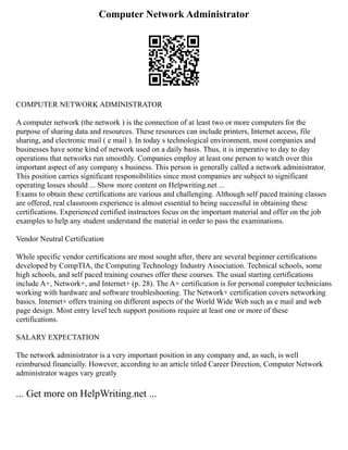 Computer Network Administrator
COMPUTER NETWORK ADMINISTRATOR
A computer network (the network ) is the connection of at least two or more computers for the
purpose of sharing data and resources. These resources can include printers, Internet access, file
sharing, and electronic mail ( e mail ). In today s technological environment, most companies and
businesses have some kind of network used on a daily basis. Thus, it is imperative to day to day
operations that networks run smoothly. Companies employ at least one person to watch over this
important aspect of any company s business. This person is generally called a network administrator.
This position carries significant responsibilities since most companies are subject to significant
operating losses should ... Show more content on Helpwriting.net ...
Exams to obtain these certifications are various and challenging. Although self paced training classes
are offered, real classroom experience is almost essential to being successful in obtaining these
certifications. Experienced certified instructors focus on the important material and offer on the job
examples to help any student understand the material in order to pass the examinations.
Vendor Neutral Certification
While specific vendor certifications are most sought after, there are several beginner certifications
developed by CompTIA, the Computing Technology Industry Association. Technical schools, some
high schools, and self paced training courses offer these courses. The usual starting certifications
include A+, Network+, and Internet+ (p. 28). The A+ certification is for personal computer technicians
working with hardware and software troubleshooting. The Network+ certification covers networking
basics. Internet+ offers training on different aspects of the World Wide Web such as e mail and web
page design. Most entry level tech support positions require at least one or more of these
certifications.
SALARY EXPECTATION
The network administrator is a very important position in any company and, as such, is well
reimbursed financially. However, according to an article titled Career Direction, Computer Network
administrator wages vary greatly
... Get more on HelpWriting.net ...
 