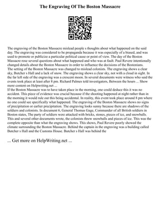 The Engraving Of The Boston Massacre
The engraving of the Boston Massacre mislead people s thoughts about what happened on the said
day. The engraving was considered to be propaganda because it was especially of a biased, and was
used to promote or publicize a particular political cause or point of view. The day of the Boston
Massacre rose several questions about what happened and who was at fault. Paul Revere intentionally
changed details about the Boston Massacre in order to influence the decisions of the Bostonians.
The setting of the Boston Massacre was changed to mislead colonists. The engraving shows a clear
sky, Butcher s Hall and a lack of snow. The engraving shows a clear sky, not with a cloud in sight. In
the far left side of the engraving was a crescent moon. In several documents were witness who said the
events took place at least after 8 pm. Richard Palmes told investigators, Between the hours ... Show
more content on Helpwriting.net ...
If the Boston Massacre was to have taken place in the morning, one could deduce this it was no
accident. This piece of evidence was crucial because if the shooting happened at night rather than in
the morning it would rule out this being accidental. In reality, this event took place around 8 pm where
no one could see specifically what happened. The engraving of the Boston Massacre shows no signs
of precipitation or earlier precipitation. The engraving looks sunny because there are shadows of the
soldiers and colonists. In document 6, General Thomas Gage, Commander of all British soldiers in
Boston states, The party of soldiers were attacked with bricks, stones, pieces of ice, and snowballs.
This and several other documents wrote, the colonists threw snowballs and pieces of ice. This was the
complete opposite than what the engraving shows. This shows, Paul Revere poorly showed the
climate surrounding the Boston Massacre. Behind the captain in the engraving was a building called
Butcher s Hall and the Customs House. Butcher s Hall was behind the
... Get more on HelpWriting.net ...
 