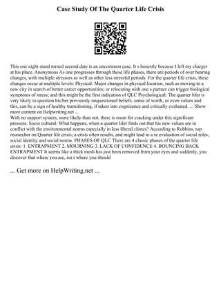 Case Study Of The Quarter Life Crisis
This one night stand turned second date is an uncommon case. It s honestly because I left my charger
at his place. Anonymous As one progresses through these life phases, there are periods of over bearing
changes, with multiple stressors as well as other less stressful periods. For the quarter life crisis, these
changes occur at multiple levels: Physical: Major changes in physical location, such as moving to a
new city in search of better career opportunities; or relocating with one s partner can trigger biological
symptoms of stress; and this might be the first indication of QLC Psychological: The quarter lifer is
very likely to question his/her previously unquestioned beliefs, sense of worth, or even values and
this, can be a sign of healthy transitioning, if taken into cognizance and critically evaluated. ... Show
more content on Helpwriting.net ...
With no support system, more likely than not, there is room for cracking under this significant
pressure. Socio cultural: What happens, when a quarter lifer finds out that his new values are in
conflict with the environmental norms especially in less liberal climes? According to Robbins, top
researcher on Quarter life crisis; a crisis often results, and might lead to a re evaluation of social roles,
social identity and social norms. PHASES OF QLC There are 4 classic phases of the quarter life
crisis: 1. ENTRAPMENT 2. MOURNING 3. LACK OF CONFIDENCE 4. BOUNCING BACK
ENTRAPMENT It seems like a thick mesh has just been removed from your eyes and suddenly, you
discover that where you are, isn t where you should
... Get more on HelpWriting.net ...
 