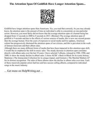 The Attention Span Of Goldfish Have Longer Attention Spans...
Goldfish have longer attention spans than Americans. Yes, you read that correctly. As you may already
know, the attention span is the amount of time an individual is able to concentrate on one particular
action. However, you most likely did not know that the average attention span of a human being has
dropped from 12 seconds in 2000 to 8 seconds in 2013. (Brenner) The average attention span of
goldfish is 9 seconds and due to the effects of various sources of media, this is now one second greater
than the average human. Over the years of exposure to social media and live updates, American
culture has progressively shortened the attention spans of our citizens, and this is prevalent in the work
of famous musicians and their album sales.
Although there are many different forms of media that have been impacted in this attention span shift,
I would like to emphasize the shift in music sales. The steady decrease in attention span correlates
directly with album sales over the last 35 years. I have selected 3 albums, released in 1980, 1990, and
2000, to show the steady decline in album sales. I chose ACDC s Back in Black for its iconic history,
Madonna s The Immaculate Collection for its unique impact, and Eminem s The Marshal Mathers LP
for its distinct recognition. The sales of these albums show the decline in album sales over time. Each
of these massively popular artists had less and less success selling albums, compared to individual
songs in the music industry
... Get more on HelpWriting.net ...
 