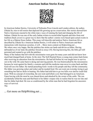 American Indian Stories Essay
In American Indian Stories, University of Nebraska Press Lincoln and London edition, the author,
Zitkala Sa, tries to tell stories that depicted life growing up on a reservation. Her stories showed how
Native Americans reacted to the white man s ways of running the land and changing the life of
Indians. Zitkala Sa was one of the early Indian writers to record tribal legends and tales from oral
tradition (back cover) is a great way to show that the author s stories were based upon actual events in
her life as a Dakota Sioux Indian. This essay will describe and analyze Native American life as
described by Zitkala Sa s American Indian Stories, it will relate to Native Americans and their
interactions with American societies, it will ... Show more content on Helpwriting.net ...
We where once very happy. But the paleface has stolen our lands and driven us hither. Having
defrauded us of our land, the paleface forced us away (10). Having knowing this, the little girl still
persisted and wanted to go with the paleface.
Many of the Indians that left with the missionaries were gone for many years and did not know how
much had changed back at home. In the story The Soft Hearted Sioux a young man comes back home
after receiving an education from the missionaries. He had left before he was taught how to survive
out in the wild. He came back to dying and starving parents. He was brainwashed by the missionaries
because he went against his family s customs and told the medicine man never to come back and that
God will save his father. He started preaching God s words to his people and they left the community.
His father was growing sicker and sicker and he needed food. His son went out everyday trying to get
something but had no skills in hunting. His father had told him to go two hills over and he could find
meat. With no concept of ownership, the son went and killed a cow that belonged to an American.
Upon leaving with the meat he was chased down and attacked by the owner of the cattle. The son
accidentally killed the man and fled back to his father s teepee only to realize that he was too late and
that his father had died. He was so conditioned by the white man that he had forgotten his ancestors
ways of survival.
The
... Get more on HelpWriting.net ...
 