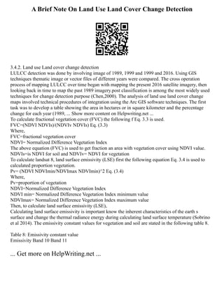 A Brief Note On Land Use Land Cover Change Detection
3.4.2. Land use Land cover change detection
LULCC detection was done by involving image of 1989, 1999 and 1999 and 2016. Using GIS
techniques thematic image or vector files of different years were compared. The cross operation
process of mapping LULCC over time began with mapping the present 2016 satellite imagery, then
looking back in time to map the past 1989 imagery.post classification is among the most widely used
techniques for change detection purpose (Chen,2000). The analysis of land use land cover change
maps involved technical procedures of integration using the Arc GIS software techniques. The first
task was to develop a table showing the area in hectares or in square kilometer and the percentage
change for each year (1989, ... Show more content on Helpwriting.net ...
To calculate fractional vegetation cover (FVC) the following f Eq. 3.3 is used.
FVC=(NDVI NDVIs)/(NDVIv NDVIs) Eq. (3.3)
Where,
FVC=fractional vegetation cover
NDVI= Normalized Difference Vegetation Index
The above equation (FVC) is used to get fraction an area with vegetation cover using NDVI value.
NDVIs=is NDVI for soil and NDVIv= NDVI for vegetation
To calculate landsat 8, land surface emissivity (LSE) first the following equation Eq. 3.4 is used to
calculated proportion vegetation.
Pv= (NDVI NDVImin/NDVImax NDVImin)^2 Eq. (3.4)
Where,
Pv=proportion of vegetation
NDVI=Normalized Difference Vegetation Index
NDVI min= Normalized Difference Vegetation Index minimum value
NDVImax= Normalized Difference Vegetation Index maximum value
Then, to calculate land surface emissivity (LSE),
Calculating land surface emissivity is important know the inherent characteristics of the earth s
surface and change the thermal radiance energy during calculating land surface temperature (Sobrino
et al 2014). The emissivity constant values for vegetation and soil are stated in the following table 8.
Table 8: Emissivity constant value
Emissivity Band 10 Band 11
... Get more on HelpWriting.net ...
 