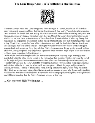 The Lone Ranger And Tonto Fistfight In Heaven Essay
Sherman Alexie s book, The Lone Ranger and Tonto Fistfight in Heaven, focuses on life in Indian
reservations and modern problems that Native Americans still face today. Through the characters that
Alexie creates the reader sees how poorly the Native American communities are facing today and how
Native Americans are trapped no matter where they go. One of the literary theories that allow us, as
readers, to see how these problems arise is Postcolonialism. Postcolonialism is a literary theory that
focuses on the impact that colonization had on native inhabitants and how that still changes their lives
today. Alexie is very critical of how white colonist came and took the land of the Native Americans
and destroyed their way of life forever. The chapter Amusements is where Victor and Sadie happen
upon a drunk and passed out Dirty Joe, a fellow Native American, and decide to play a prank on him.
However, during the prank, they experience a problem when outsiders begin to join in on their fun and
... Show more content on Helpwriting.net ...
When Victor and Sadie first put Dirty Joe on the amusement park ride they laugh and enjoy their
prank, but when the white people joined in the two realize their mistake. The two perceive the crowd
as the judge and jury for these twentieth century fancydance of these court jesters who would pour
Thunderbird wine into the Holy Grail (56). We see the chains of oppression that were created during
colonialism still exist because the whites still have the power of both the judge and jury over the
Native Americans. The use of Thunderbird wine, a cheap and alcohol heavy wine, being put in the
Holy Grail we see the description of the Native Americans as poor savages who do not understand the
values of the dominant Christian ideals. It represents how white people are thought to be a higher class
and of higher standing than the Native American savages to this very
... Get more on HelpWriting.net ...
 