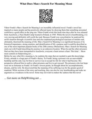 What Does Man s Search For Meaning Mean
Viktor Frankl s Man s Search for Meaning is an incredibly influential novel. Frankl s novel has
inspired so many people and has positively affected many by showing them that something unwanted
could have a good effect in the long run. Viktor Frankl wrote this book nine days after he was released
from Auschwitz, a Nazi Death Camp located in Poland, in 1945. While the novel is heartbreaking, it is
very moving and definitely still worth the read. Because Frankl was a psychiatrist, he analyzed his
awful situation through a scientific lens and also explained psychological reactions of inmates and,
ultimately, theorized the meaning of life. Man s Search For Meaning is so significant because of its
historical importance, strong emotion, and identification of life s purpose and it could be described as
one of the most important popular books of the 20th century (Meinertsen). Man s Search for Meaning
starts out with Frankl describing his journey to an unknown location. When he and the other prisoners
find out they have been transported to Auschwitz, everyone s heart misses a beat. This kind ... Show
more content on Helpwriting.net ...
Before he says what life s meaning is, he explains the steps that are needed to gain this knowledge.
Firstly, attitude is a huge part of Frankl s theory. To Frankl, being a prisoner was an unavoidable
hardship and the only way for him to survive was to accept his life for what it had become. His
perspective allowed him to outlive other prisoners and live to get rescued. The prisoners who lost hope
were not as fortunate as Frankl. At Frankl s lowest points, he thought about his accomplishments,
dreams, and his wife. He discovered that the meaning of his suffering was for the greater good of
mankind. While sections of the story and touching, they can also be very heartbreaking and make an
argument as a weakness in the novel. Some may not want to endure the sadness that this novel
... Get more on HelpWriting.net ...
 