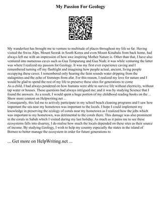 My Passion For Geology
My wanderlust has brought me to venture to multitude of places throughout my life so far. Having
visited the Swiss Alps, Mount Seorak in South Korea and even Mount Kinabalu from back home, had
always left me with an impression of how awe inspiring Mother Nature is. Other than that, I have also
ventured into numerous caves such as Gua Tempurung and Gua Niah; it was while venturing the latter
was where I realized my passion for Geology. It was my first ever experience caving and I
remembered turning off my flashlight and imagining how people actual, ancient, living people
occupying these caves. I remembered only hearing the faint sounds water dripping from the
stalagmites and the echo of footsteps from afar. For this reason, I realized my love for nature and I
would be glad to spend the rest of my life to preserve these sites for generations to come
As a child, I had always pondered on how humans were able to survive life without electricity, without
tap water or houses. These questions had always intrigued me; and it was by studying Science that I
found the answers. As a result, I would spent a huge portion of my childhood reading books on the ...
Show more content on Helpwriting.net ...
Consequently, this led me to actively participate in my school beach cleaning programs and I saw how
important the sea near my hometown was important to the locals. I hope I could implement my
knowledge in preserving the ecology of corals near my hometown as I realized how the jobs which
was important to my hometown, was detrimental to the corals there. This damage was also prominent
in the corals in Sabah which I visited during my last holiday. As much as it pains me to see these
ecosystems falls into disarray, I do realise how much the locals depended on these sites as their source
of income. By studying Geology, I wish to help my country especially the states in the island of
Borneo to better manage the ecosystem in order for future generations to
... Get more on HelpWriting.net ...
 